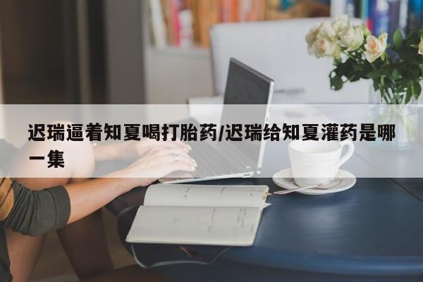 堕胎药联系方式迟瑞逼着知夏喝打胎药/迟瑞给知夏灌药是哪一集
