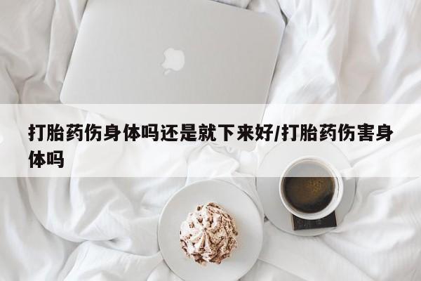 堕胎药联系方式打胎药伤身体吗还是就下来好/打胎药伤害身体吗