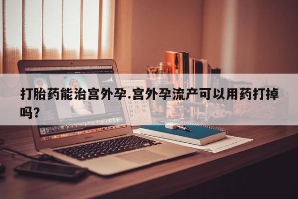 堕胎药联系方式打胎药能治宫外孕.宫外孕流产可以用药打掉吗？