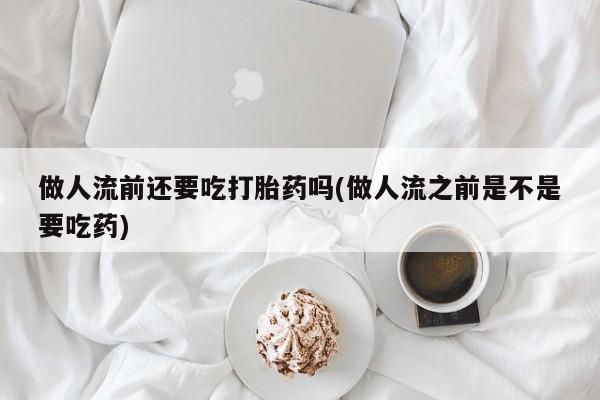 堕胎药联系方式做人流前还要吃打胎药吗(做人流之前是不是要吃药)