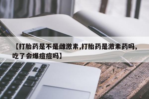 堕胎药联系方式【打胎药是不是雌激素,打胎药是激素药吗,吃了会爆痘痘吗】