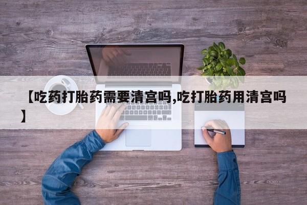 堕胎药联系方式【吃药打胎药需要清宫吗,吃打胎药用清宫吗】