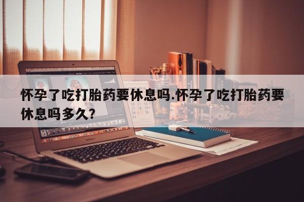 堕胎药联系方式怀孕了吃打胎药要休息吗.怀孕了吃打胎药要休息吗多久？