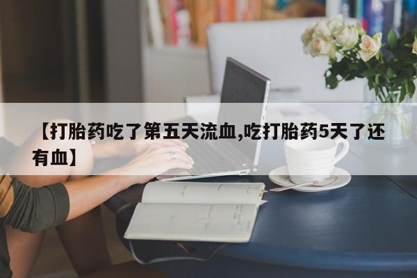 堕胎药联系方式【打胎药吃了第五天流血,吃打胎药5天了还有血】
