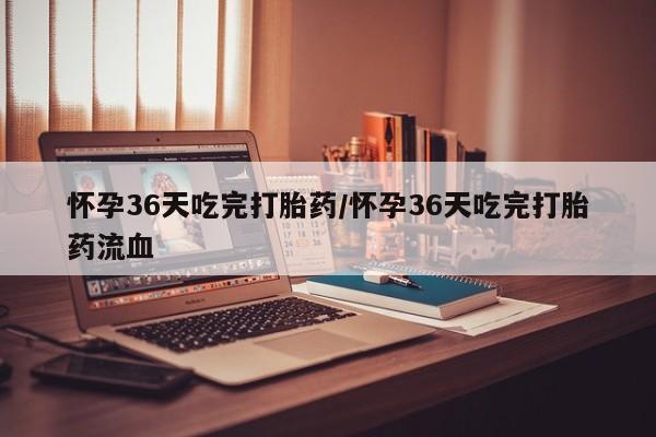 堕胎药联系方式怀孕36天吃完打胎药/怀孕36天吃完打胎药流血