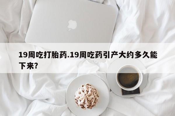 堕胎药联系方式19周吃打胎药.19周吃药引产大约多久能下来？