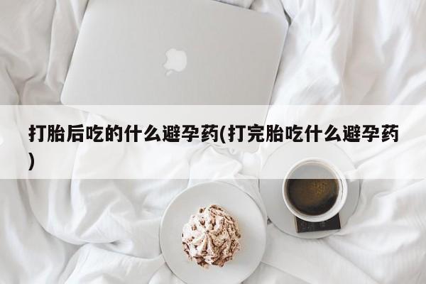 堕胎药联系方式打胎后吃的什么避孕药(打完胎吃什么避孕药)
