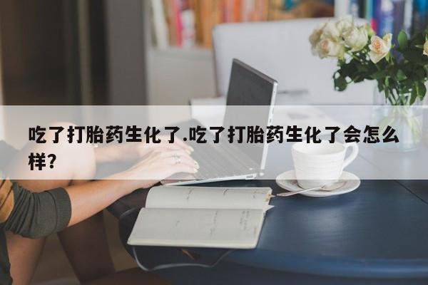 堕胎药联系方式吃了打胎药生化了.吃了打胎药生化了会怎么样？