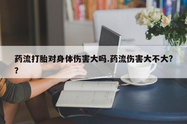 堕胎药联系方式药流打胎对身体伤害大吗.药流伤害大不大?？
