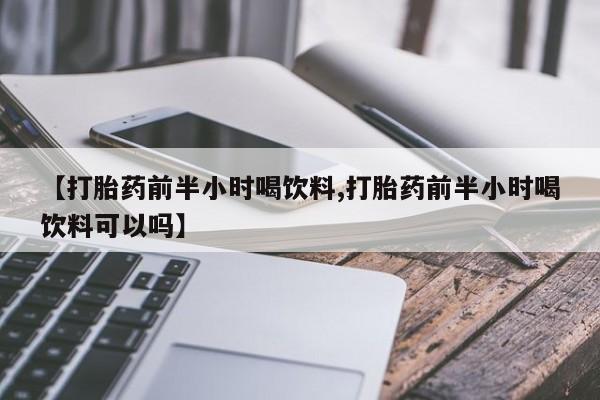 堕胎药联系方式【打胎药前半小时喝饮料,打胎药前半小时喝饮料可以吗】