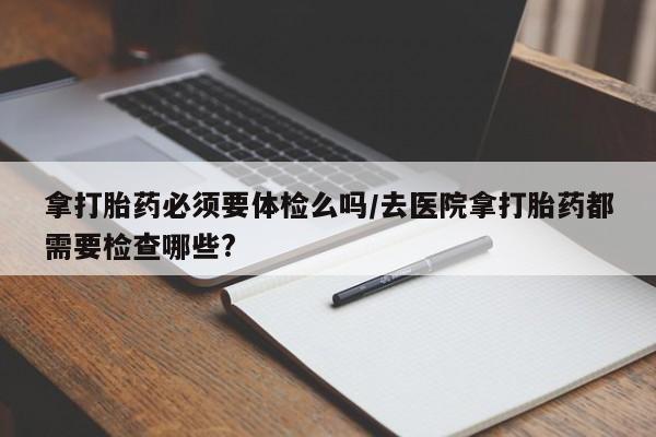 堕胎药联系方式拿打胎药必须要体检么吗/去医院拿打胎药都需要检查哪些?