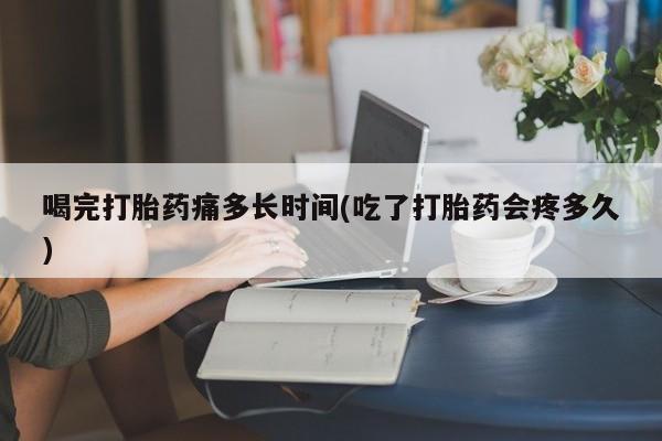 堕胎药联系方式喝完打胎药痛多长时间(吃了打胎药会疼多久)