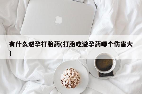 堕胎药联系方式有什么避孕打胎药(打胎吃避孕药哪个伤害大)