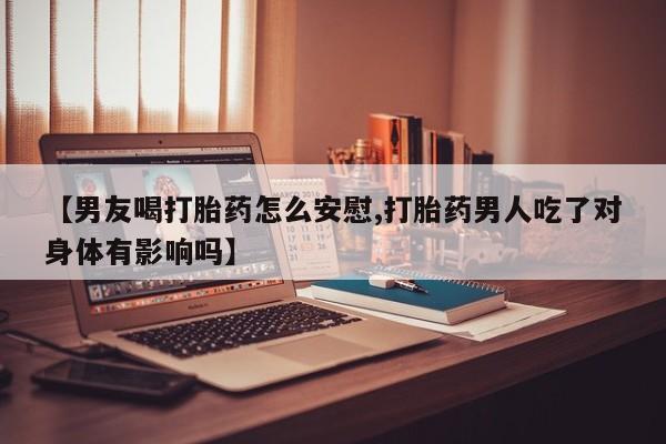 堕胎药联系方式【男友喝打胎药怎么安慰,打胎药男人吃了对身体有影响吗】