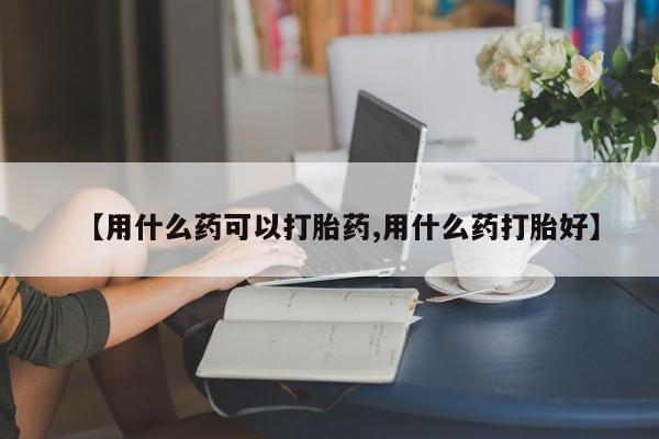 堕胎药联系方式【用什么药可以打胎药,用什么药打胎好】
