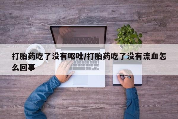 堕胎药联系方式打胎药吃了没有呕吐/打胎药吃了没有流血怎么回事