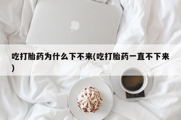 堕胎药联系方式吃打胎药为什么下不来(吃打胎药一直不下来)