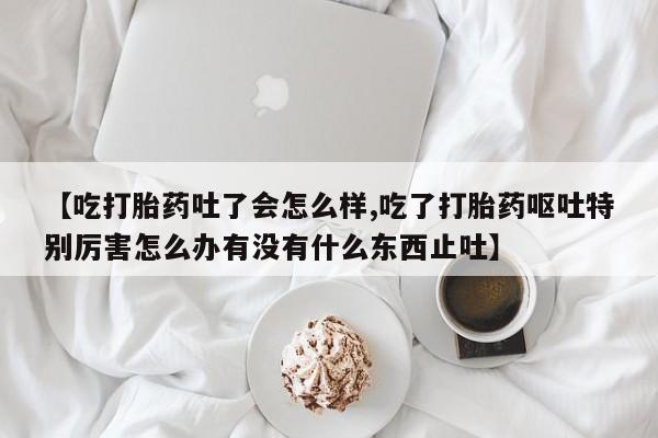 堕胎药联系方式【吃打胎药吐了会怎么样,吃了打胎药呕吐特别厉害怎么办有没有什么东西止吐】