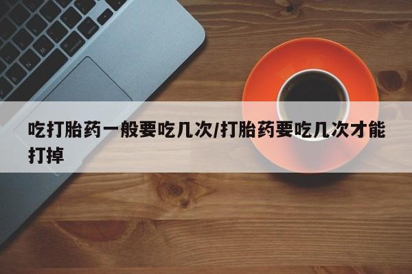 堕胎药联系方式吃打胎药一般要吃几次/打胎药要吃几次才能打掉