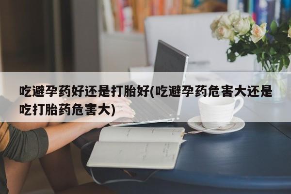 堕胎药联系方式吃避孕药好还是打胎好(吃避孕药危害大还是吃打胎药危害大)