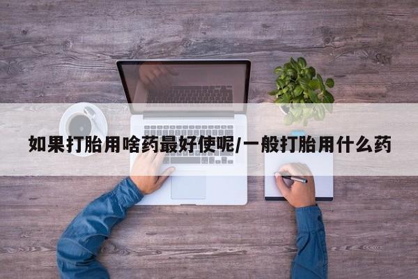 堕胎药联系方式如果打胎用啥药最好使呢/一般打胎用什么药