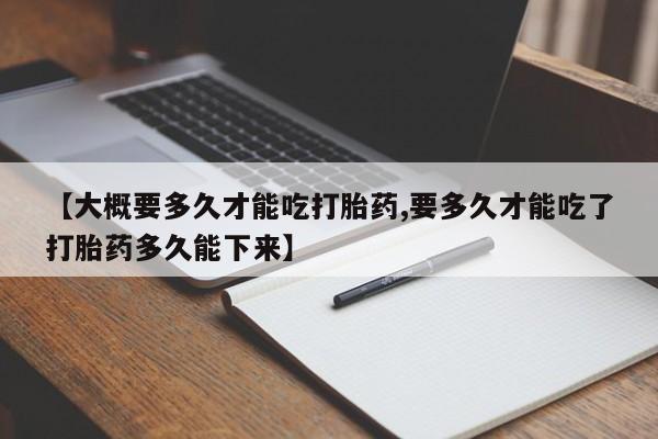 堕胎药联系方式【大概要多久才能吃打胎药,要多久才能吃了打胎药多久能下来】