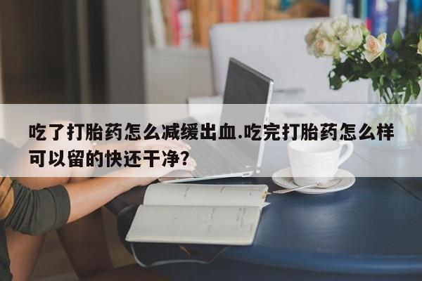 堕胎药联系方式吃了打胎药怎么减缓出血.吃完打胎药怎么样可以留的快还干净？