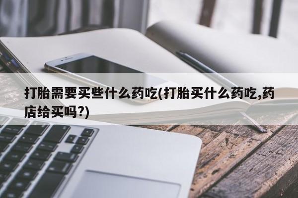 堕胎药联系方式打胎需要买些什么药吃(打胎买什么药吃,药店给买吗?)