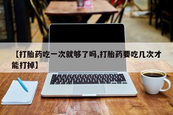 堕胎药联系方式【打胎药吃一次就够了吗,打胎药要吃几次才能打掉】