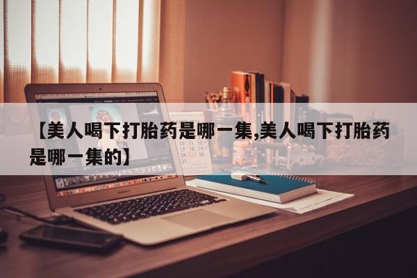 堕胎药联系方式【美人喝下打胎药是哪一集,美人喝下打胎药是哪一集的】