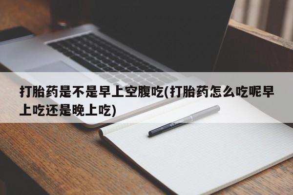 堕胎药联系方式打胎药是不是早上空腹吃(打胎药怎么吃呢早上吃还是晚上吃)