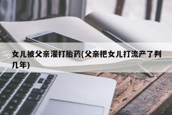 堕胎药联系方式女儿被父亲灌打胎药(父亲把女儿打流产了判几年)