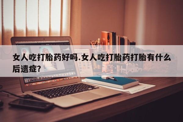 堕胎药联系方式女人吃打胎药好吗.女人吃打胎药打胎有什么后遗症？