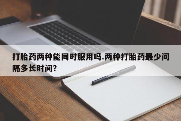 堕胎药联系方式打胎药两种能同时服用吗.两种打胎药最少间隔多长时间？
