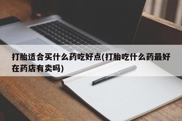 堕胎药联系方式打胎适合买什么药吃好点(打胎吃什么药最好在药店有卖吗)