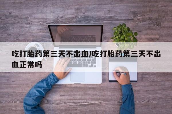堕胎药联系方式吃打胎药第三天不出血/吃打胎药第三天不出血正常吗