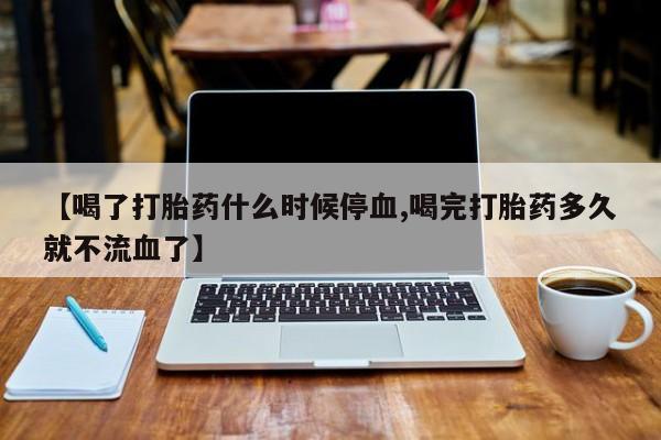 堕胎药联系方式【喝了打胎药什么时候停血,喝完打胎药多久就不流血了】