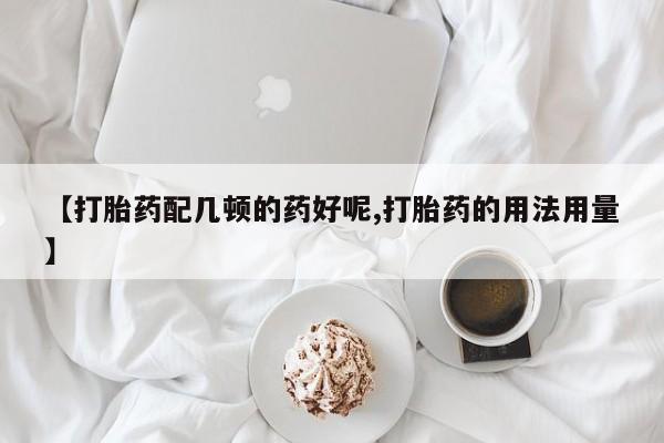 堕胎药联系方式【打胎药配几顿的药好呢,打胎药的用法用量】