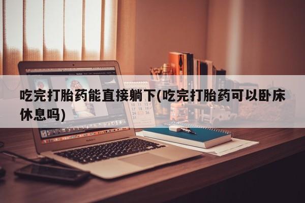 堕胎药联系方式吃完打胎药能直接躺下(吃完打胎药可以卧床休息吗)