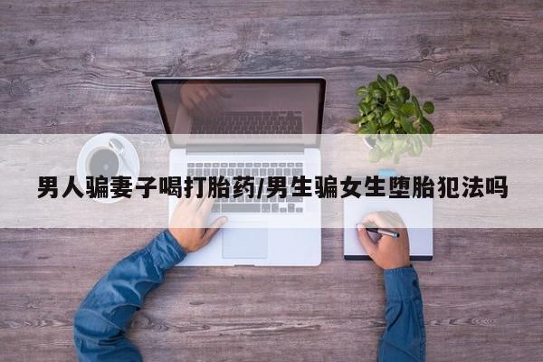 堕胎药联系方式男人骗妻子喝打胎药/男生骗女生堕胎犯法吗