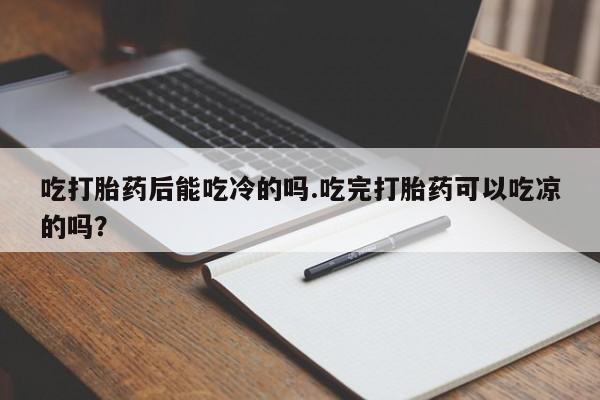 堕胎药联系方式吃打胎药后能吃冷的吗.吃完打胎药可以吃凉的吗？
