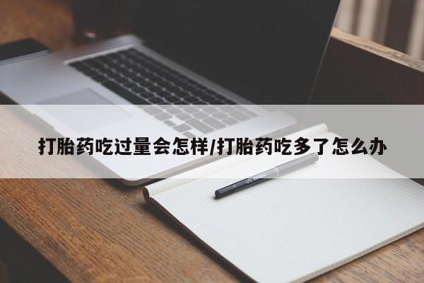堕胎药联系方式打胎药吃过量会怎样/打胎药吃多了怎么办