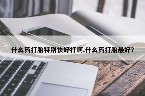 堕胎药联系方式什么药打胎特别快好打啊.什么药打胎最好？