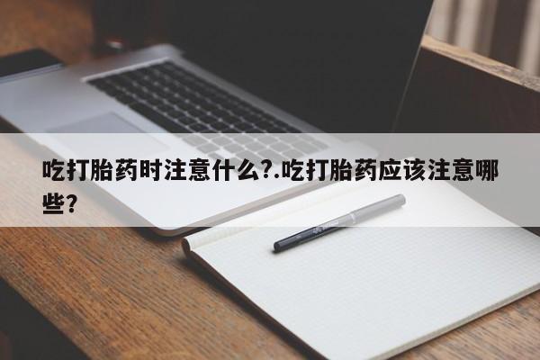堕胎药联系方式吃打胎药时注意什么?.吃打胎药应该注意哪些?