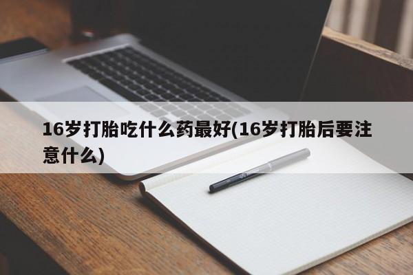 堕胎药联系方式16岁打胎吃什么药最好(16岁打胎后要注意什么)