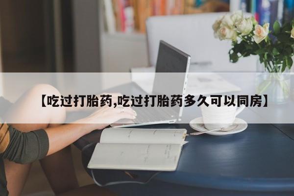 堕胎药联系方式【吃过打胎药,吃过打胎药多久可以同房】