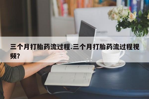堕胎药联系方式三个月打胎药流过程.三个月打胎药流过程视频？