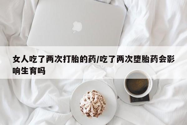 堕胎药联系方式女人吃了两次打胎的药/吃了两次堕胎药会影响生育吗