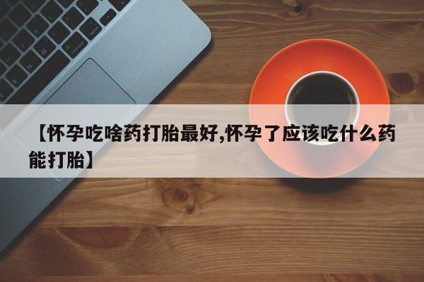 堕胎药联系方式【怀孕吃啥药打胎最好,怀孕了应该吃什么药能打胎】