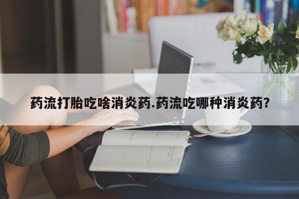 堕胎药联系方式药流打胎吃啥消炎药.药流吃哪种消炎药？